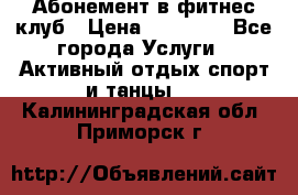 Абонемент в фитнес клуб › Цена ­ 23 000 - Все города Услуги » Активный отдых,спорт и танцы   . Калининградская обл.,Приморск г.